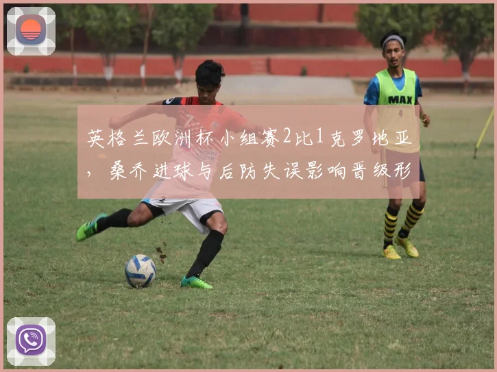 英格兰欧洲杯小组赛2比1克罗地亚，桑乔进球与后防失误影响晋级形势