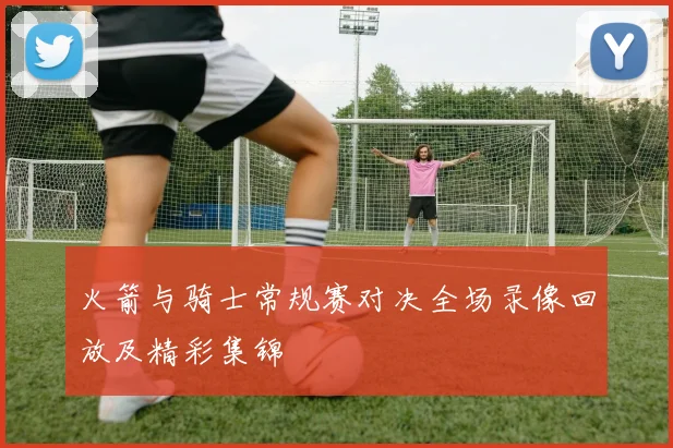 火箭与骑士常规赛对决全场录像回放及精彩集锦