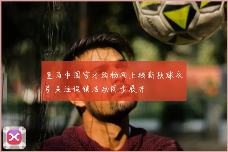 皇马中国官方购物网上线新款球衣引关注促销活动同步展开
