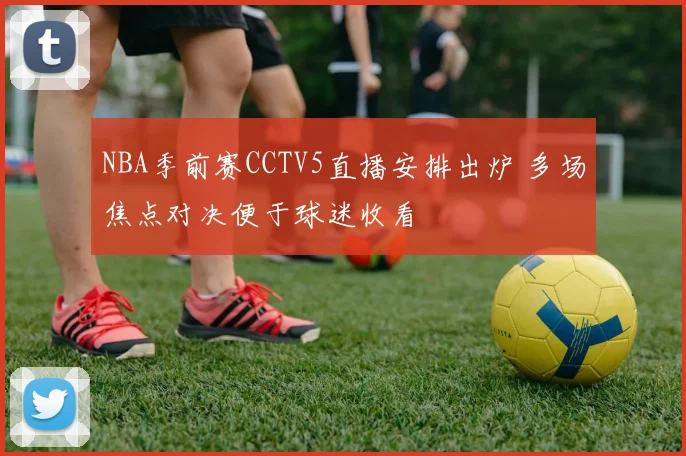 NBA季前赛CCTV5直播安排出炉 多场焦点对决便于球迷收看