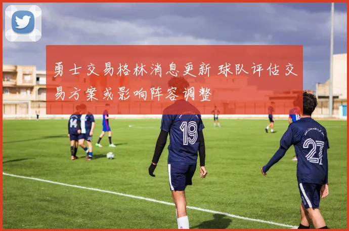 勇士交易格林消息更新 球队评估交易方案或影响阵容调整