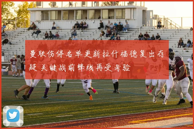 曼联伤停名单更新拉什福德复出存疑 关键战前锋线再受考验