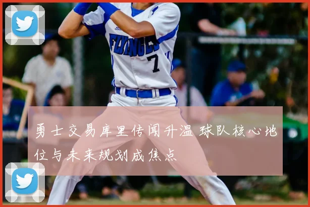 勇士交易库里传闻升温 球队核心地位与未来规划成焦点