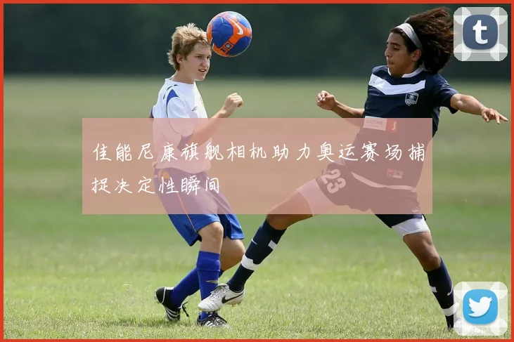 佳能尼康旗舰相机助力奥运赛场捕捉决定性瞬间