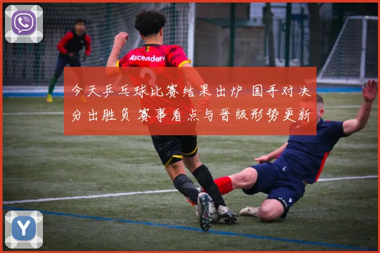 今天乒乓球比赛结果出炉 国手对决分出胜负 赛事看点与晋级形势更新