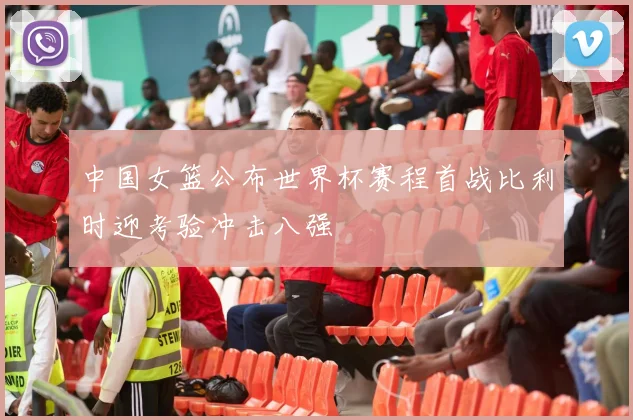 中国女篮公布世界杯赛程首战比利时迎考验冲击八强