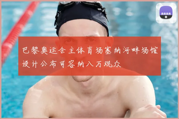 巴黎奥运会主体育场塞纳河畔场馆设计公布可容纳八万观众