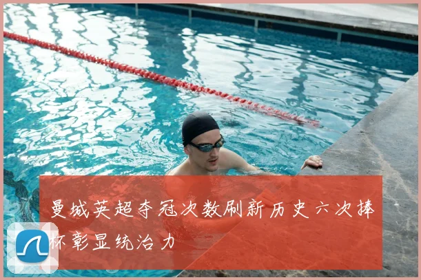 曼城英超夺冠次数刷新历史六次捧杯彰显统治力