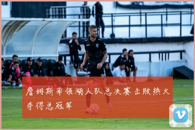 詹姆斯率领湖人队总决赛击败热火夺得总冠军