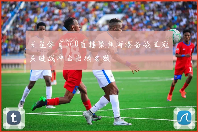 五星体育360直播聚焦海港备战亚冠关键战冲击出线名额