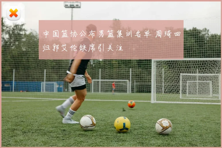 中国篮协公布男篮集训名单 周琦回归郭艾伦缺席引关注