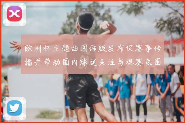 欧洲杯主题曲国语版发布促赛事传播并带动国内球迷关注与观赛氛围