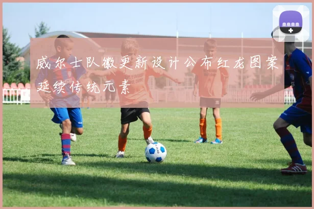 威尔士队徽更新设计公布红龙图案延续传统元素