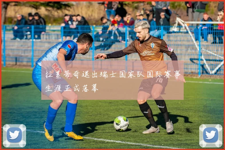 拉基蒂奇退出瑞士国家队国际赛事生涯正式落幕