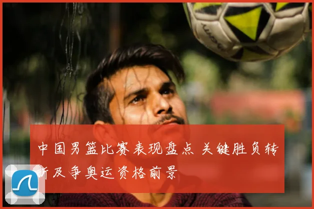 中国男篮比赛表现盘点 关键胜负转折及争奥运资格前景