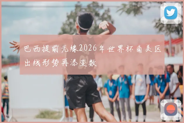 巴西提前无缘2026年世界杯南美区出线形势再添变数