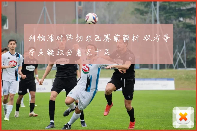 利物浦对阵切尔西赛前解析 双方争夺关键积分看点十足