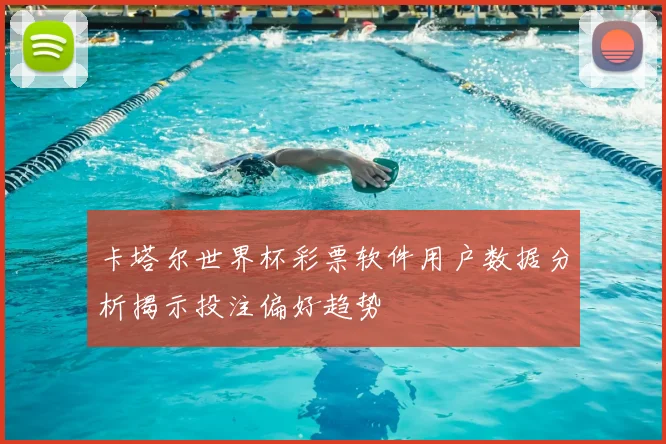 卡塔尔世界杯彩票软件用户数据分析揭示投注偏好趋势