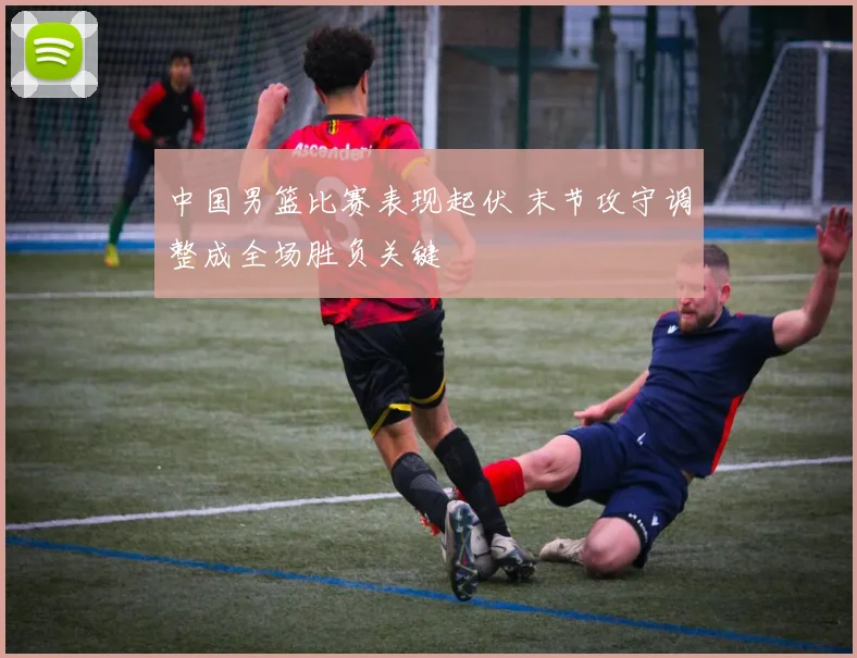 中国男篮比赛表现起伏 末节攻守调整成全场胜负关键