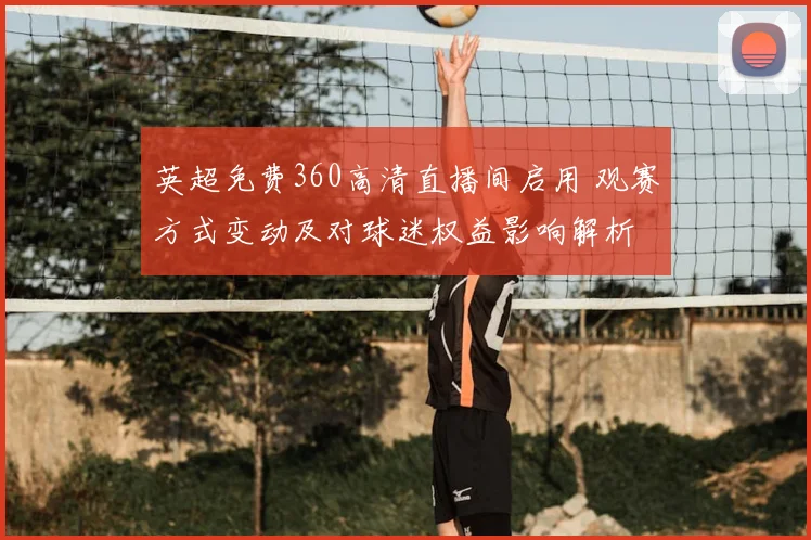 英超免费360高清直播间启用 观赛方式变动及对球迷权益影响解析