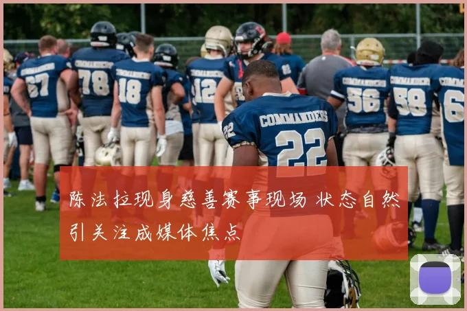 陈法拉现身慈善赛事现场 状态自然引关注成媒体焦点