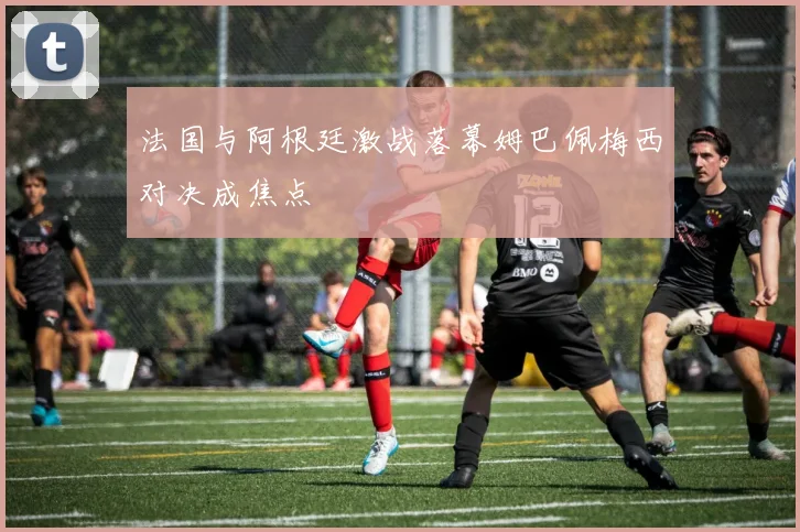 法国与阿根廷激战落幕姆巴佩梅西对决成焦点