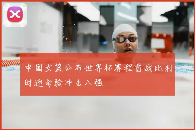 中国女篮公布世界杯赛程首战比利时迎考验冲击八强