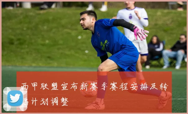西甲联盟宣布新赛季赛程安排及转播计划调整