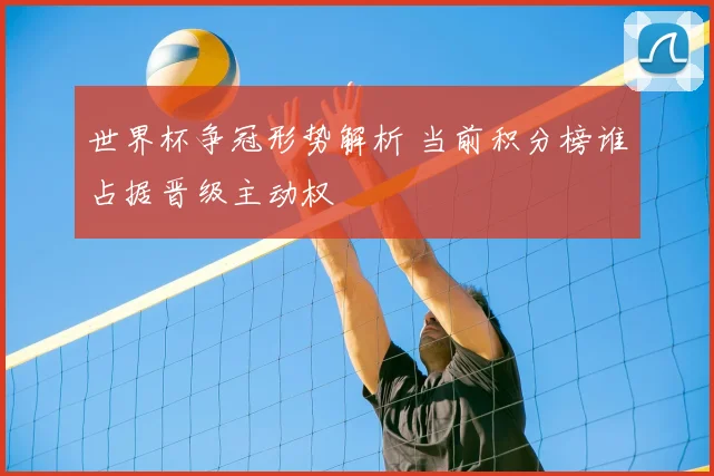 世界杯争冠形势解析 当前积分榜谁占据晋级主动权