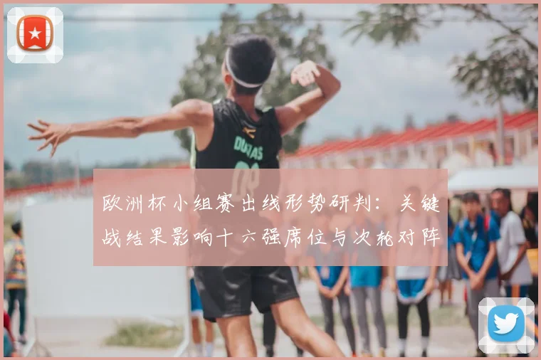 欧洲杯小组赛出线形势研判：关键战结果影响十六强席位与次轮对阵