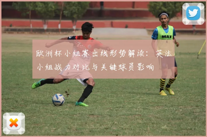 欧洲杯小组赛出线形势解读：英法小组战力对比与关键球员影响