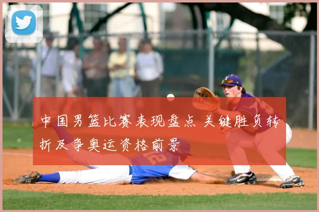 中国男篮比赛表现盘点 关键胜负转折及争奥运资格前景