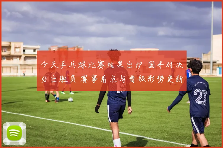 今天乒乓球比赛结果出炉 国手对决分出胜负 赛事看点与晋级形势更新