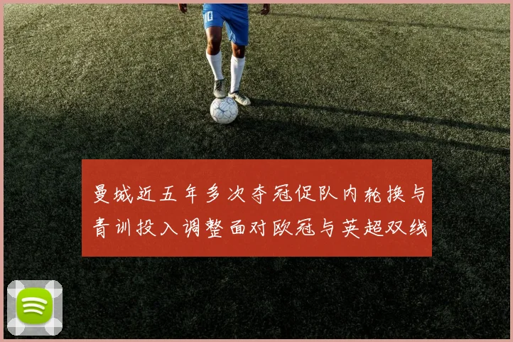 曼城近五年多次夺冠促队内轮换与青训投入调整面对欧冠与英超双线考验