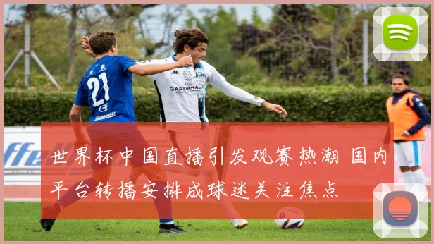 世界杯中国直播引发观赛热潮 国内平台转播安排成球迷关注焦点