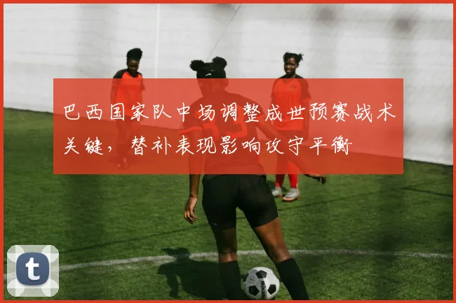 巴西国家队中场调整成世预赛战术关键，替补表现影响攻守平衡