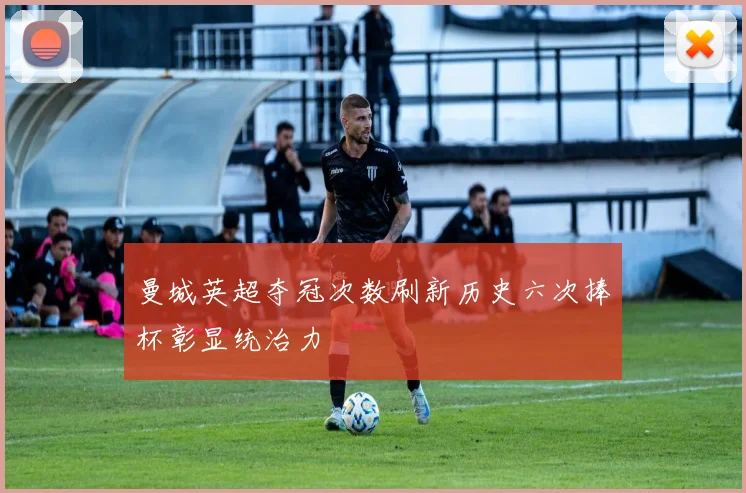 曼城英超夺冠次数刷新历史六次捧杯彰显统治力