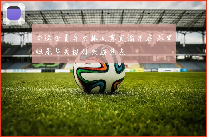 全运会青年女排决赛直播开启 冠军归属与关键对决成焦点