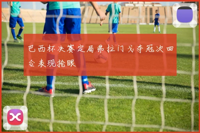 巴西杯决赛定局弗拉门戈夺冠次回合表现抢眼