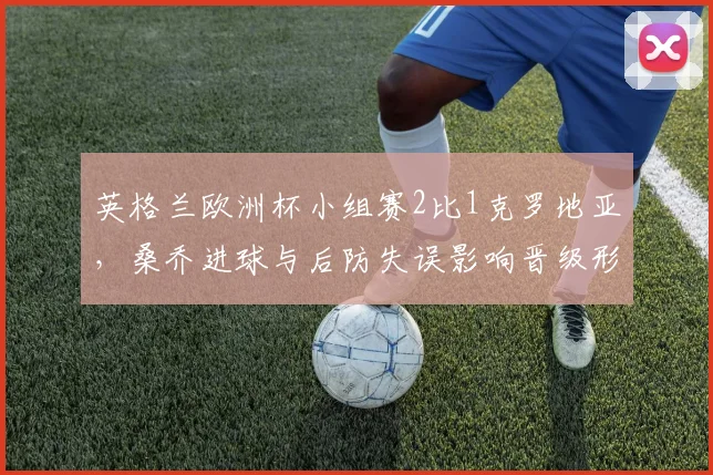 英格兰欧洲杯小组赛2比1克罗地亚，桑乔进球与后防失误影响晋级形势