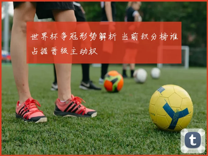 世界杯争冠形势解析 当前积分榜谁占据晋级主动权