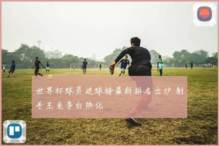 世界杯球员进球榜最新排名出炉 射手王竞争白热化